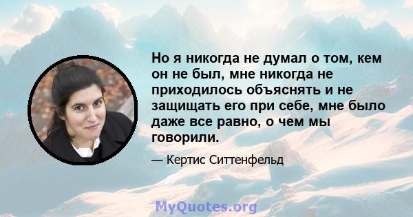 Но я никогда не думал о том, кем он не был, мне никогда не приходилось объяснять и не защищать его при себе, мне было даже все равно, о чем мы говорили.