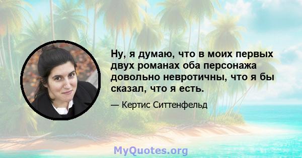 Ну, я думаю, что в моих первых двух романах оба персонажа довольно невротичны, что я бы сказал, что я есть.