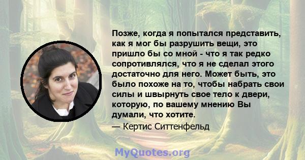 Позже, когда я попытался представить, как я мог бы разрушить вещи, это пришло бы со мной - что я так редко сопротивлялся, что я не сделал этого достаточно для него. Может быть, это было похоже на то, чтобы набрать свои