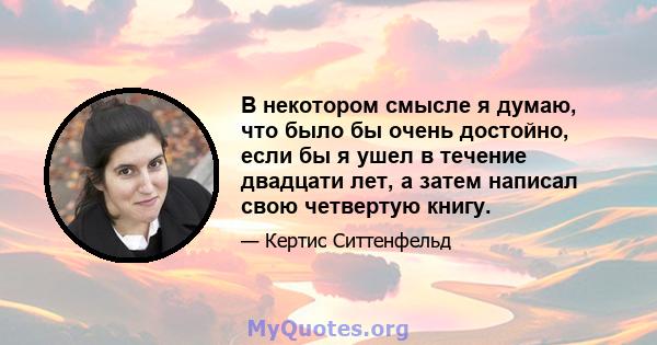 В некотором смысле я думаю, что было бы очень достойно, если бы я ушел в течение двадцати лет, а затем написал свою четвертую книгу.