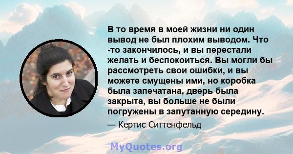 В то время в моей жизни ни один вывод не был плохим выводом. Что -то закончилось, и вы перестали желать и беспокоиться. Вы могли бы рассмотреть свои ошибки, и вы можете смущены ими, но коробка была запечатана, дверь