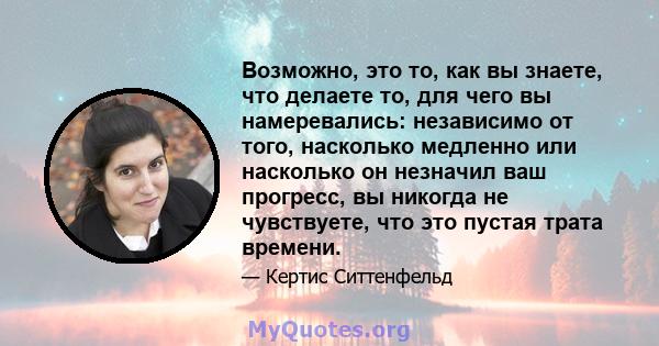 Возможно, это то, как вы знаете, что делаете то, для чего вы намеревались: независимо от того, насколько медленно или насколько он незначил ваш прогресс, вы никогда не чувствуете, что это пустая трата времени.