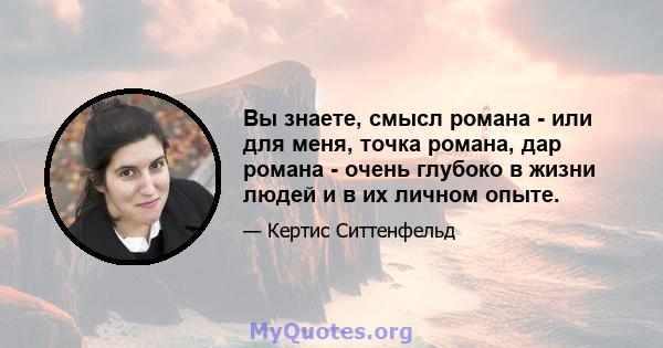 Вы знаете, смысл романа - или для меня, точка романа, дар романа - очень глубоко в жизни людей и в их личном опыте.