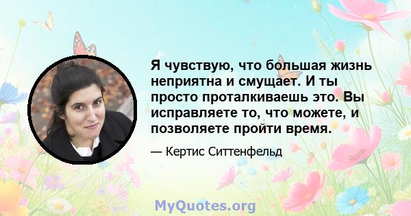 Я чувствую, что большая жизнь неприятна и смущает. И ты просто проталкиваешь это. Вы исправляете то, что можете, и позволяете пройти время.