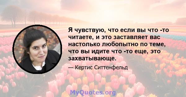 Я чувствую, что если вы что -то читаете, и это заставляет вас настолько любопытно по теме, что вы идите что -то еще, это захватывающе.