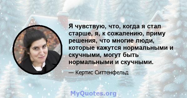 Я чувствую, что, когда я стал старше, я, к сожалению, приму решения, что многие люди, которые кажутся нормальными и скучными, могут быть нормальными и скучными.