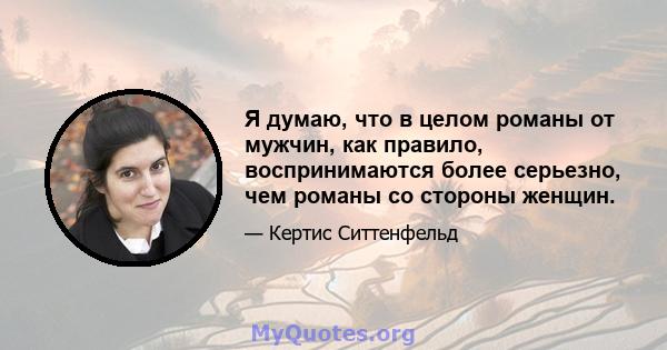 Я думаю, что в целом романы от мужчин, как правило, воспринимаются более серьезно, чем романы со стороны женщин.