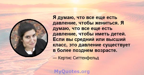 Я думаю, что все еще есть давление, чтобы жениться. Я думаю, что все еще есть давление, чтобы иметь детей. Если вы средний или высший класс, это давление существует в более позднем возрасте.