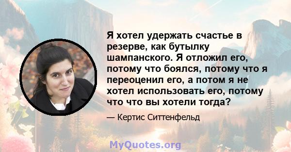 Я хотел удержать счастье в резерве, как бутылку шампанского. Я отложил его, потому что боялся, потому что я переоценил его, а потом я не хотел использовать его, потому что что вы хотели тогда?