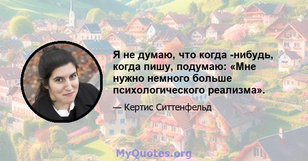 Я не думаю, что когда -нибудь, когда пишу, подумаю: «Мне нужно немного больше психологического реализма».