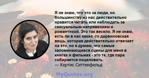 Я не знаю, что это за люди, но большинству из нас действительно нравится читать или наблюдать за сексуальным напряжением и романтикой. Это так весело. Я не знаю, есть ли в нас какая -то дарвиновская вещь, которая