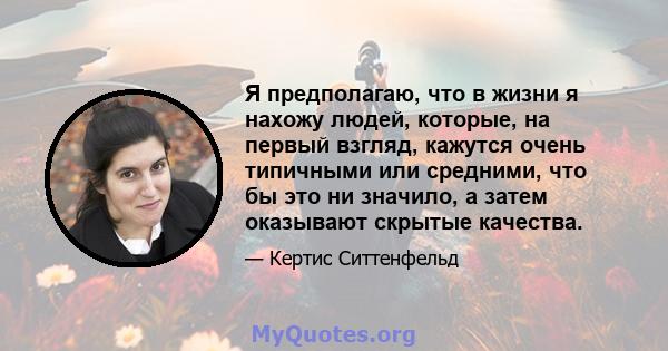 Я предполагаю, что в жизни я нахожу людей, которые, на первый взгляд, кажутся очень типичными или средними, что бы это ни значило, а затем оказывают скрытые качества.