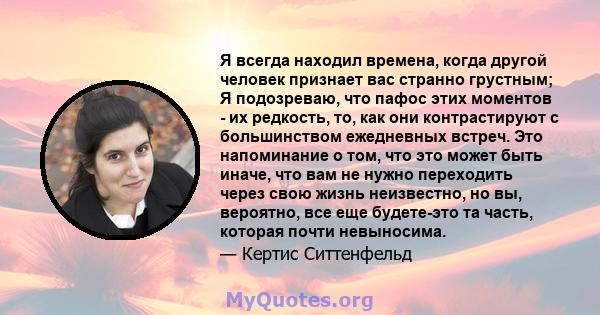 Я всегда находил времена, когда другой человек признает вас странно грустным; Я подозреваю, что пафос этих моментов - их редкость, то, как они контрастируют с большинством ежедневных встреч. Это напоминание о том, что