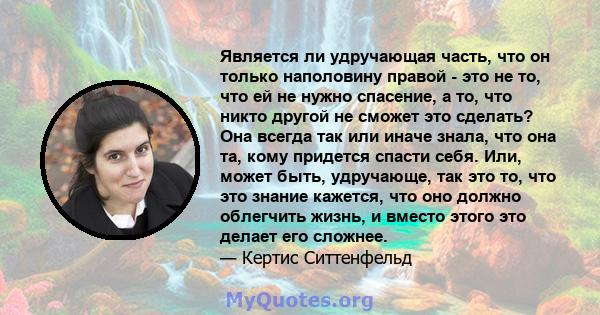 Является ли удручающая часть, что он только наполовину правой - это не то, что ей не нужно спасение, а то, что никто другой не сможет это сделать? Она всегда так или иначе знала, что она та, кому придется спасти себя.