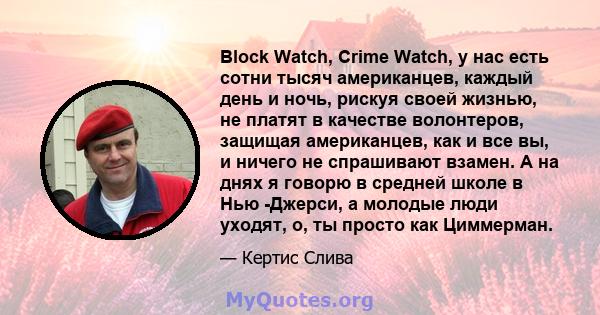 Block Watch, Crime Watch, у нас есть сотни тысяч американцев, каждый день и ночь, рискуя своей жизнью, не платят в качестве волонтеров, защищая американцев, как и все вы, и ничего не спрашивают взамен. А на днях я