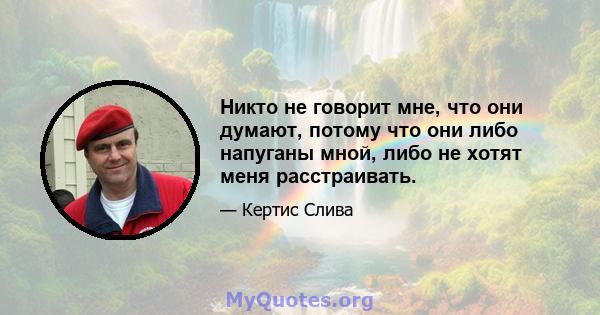 Никто не говорит мне, что они думают, потому что они либо напуганы мной, либо не хотят меня расстраивать.