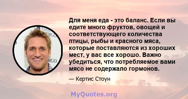 Для меня еда - это баланс. Если вы едите много фруктов, овощей и соответствующего количества птицы, рыбы и красного мяса, которые поставляются из хороших мест, у вас все хорошо. Важно убедиться, что потребляемое вами