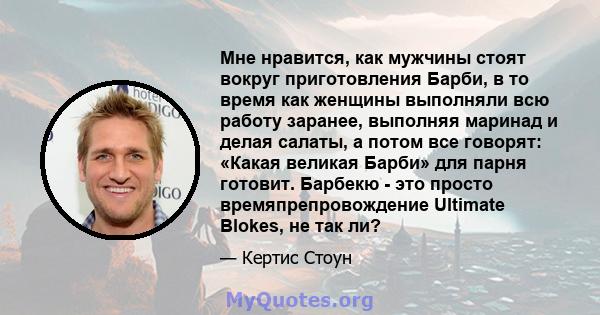 Мне нравится, как мужчины стоят вокруг приготовления Барби, в то время как женщины выполняли всю работу заранее, выполняя маринад и делая салаты, а потом все говорят: «Какая великая Барби» для парня готовит. Барбекю -