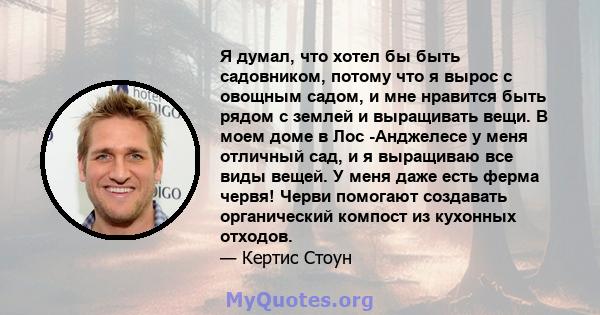 Я думал, что хотел бы быть садовником, потому что я вырос с овощным садом, и мне нравится быть рядом с землей и выращивать вещи. В моем доме в Лос -Анджелесе у меня отличный сад, и я выращиваю все виды вещей. У меня