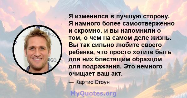 Я изменился в лучшую сторону. Я намного более самоотверженно и скромно, и вы напомнили о том, о чем на самом деле жизнь. Вы так сильно любите своего ребенка, что просто хотите быть для них блестящим образцом для