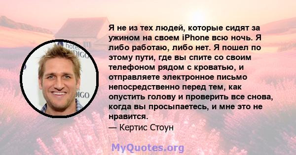 Я не из тех людей, которые сидят за ужином на своем iPhone всю ночь. Я либо работаю, либо нет. Я пошел по этому пути, где вы спите со своим телефоном рядом с кроватью, и отправляете электронное письмо непосредственно