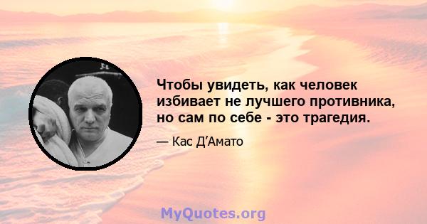 Чтобы увидеть, как человек избивает не лучшего противника, но сам по себе - это трагедия.