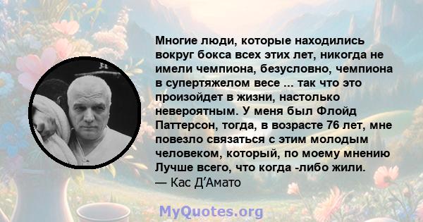 Многие люди, которые находились вокруг бокса всех этих лет, никогда не имели чемпиона, безусловно, чемпиона в супертяжелом весе ... так что это произойдет в жизни, настолько невероятным. У меня был Флойд Паттерсон,