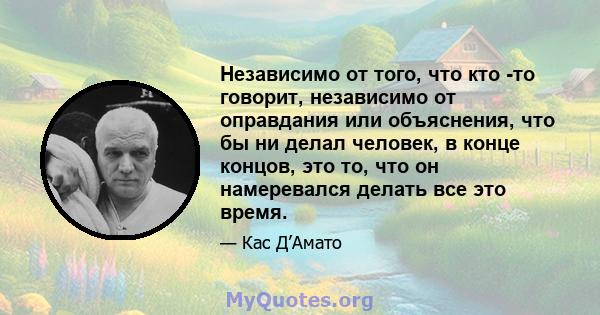 Независимо от того, что кто -то говорит, независимо от оправдания или объяснения, что бы ни делал человек, в конце концов, это то, что он намеревался делать все это время.