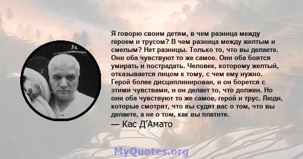 Я говорю своим детям, в чем разница между героем и трусом? В чем разница между желтым и смелым? Нет разницы. Только то, что вы делаете. Они оба чувствуют то же самое. Они оба боятся умирать и пострадать. Человек,