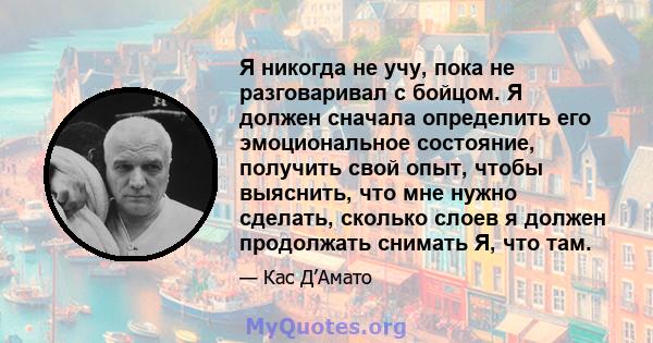 Я никогда не учу, пока не разговаривал с бойцом. Я должен сначала определить его эмоциональное состояние, получить свой опыт, чтобы выяснить, что мне нужно сделать, сколько слоев я должен продолжать снимать Я, что там.