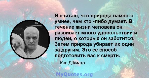 Я считаю, что природа намного умнее, чем кто -либо думает. В течение жизни человека он развивает много удовольствий и людей, о которых он заботится. Затем природа убирает их один за другим. Это ее способ подготовить вас 