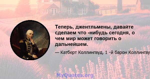 Теперь, джентльмены, давайте сделаем что -нибудь сегодня, о чем мир может говорить о дальнейшем.