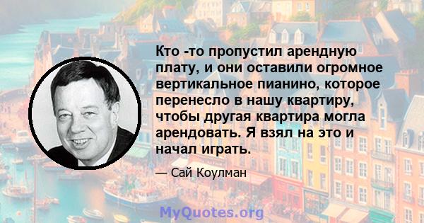 Кто -то пропустил арендную плату, и они оставили огромное вертикальное пианино, которое перенесло в нашу квартиру, чтобы другая квартира могла арендовать. Я взял на это и начал играть.