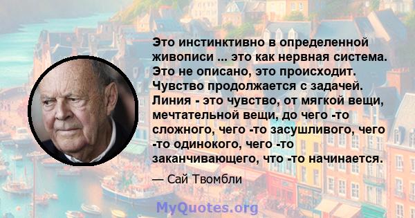 Это инстинктивно в определенной живописи ... это как нервная система. Это не описано, это происходит. Чувство продолжается с задачей. Линия - это чувство, от мягкой вещи, мечтательной вещи, до чего -то сложного, чего