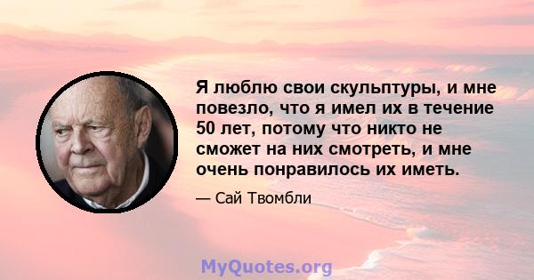 Я люблю свои скульптуры, и мне повезло, что я имел их в течение 50 лет, потому что никто не сможет на них смотреть, и мне очень понравилось их иметь.