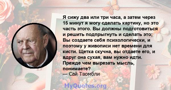 Я сижу два или три часа, а затем через 15 минут я могу сделать картину, но это часть этого. Вы должны подготовиться и решить подпрыгнуть и сделать это; Вы создаете себя психологически, и поэтому у живописи нет времени