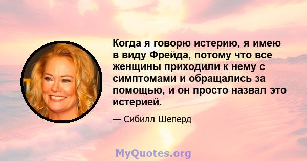 Когда я говорю истерию, я имею в виду Фрейда, потому что все женщины приходили к нему с симптомами и обращались за помощью, и он просто назвал это истерией.