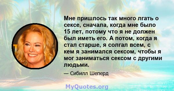 Мне пришлось так много лгать о сексе, сначала, когда мне было 15 лет, потому что я не должен был иметь его. А потом, когда я стал старше, я солгал всем, с кем я занимался сексом, чтобы я мог заниматься сексом с другими