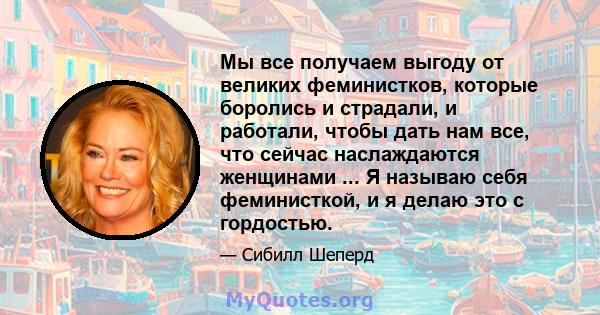 Мы все получаем выгоду от великих феминистков, которые боролись и страдали, и работали, чтобы дать нам все, что сейчас наслаждаются женщинами ... Я называю себя феминисткой, и я делаю это с гордостью.