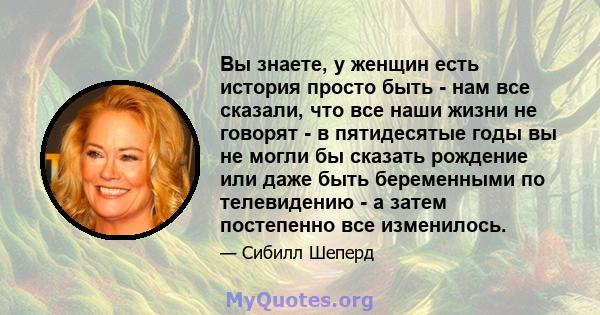 Вы знаете, у женщин есть история просто быть - нам все сказали, что все наши жизни не говорят - в пятидесятые годы вы не могли бы сказать рождение или даже быть беременными по телевидению - а затем постепенно все