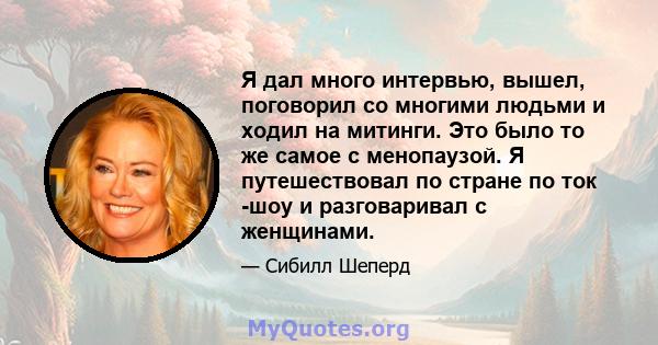 Я дал много интервью, вышел, поговорил со многими людьми и ходил на митинги. Это было то же самое с менопаузой. Я путешествовал по стране по ток -шоу и разговаривал с женщинами.