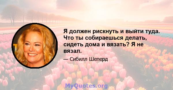 Я должен рискнуть и выйти туда. Что ты собираешься делать, сидеть дома и вязать? Я не вязал.