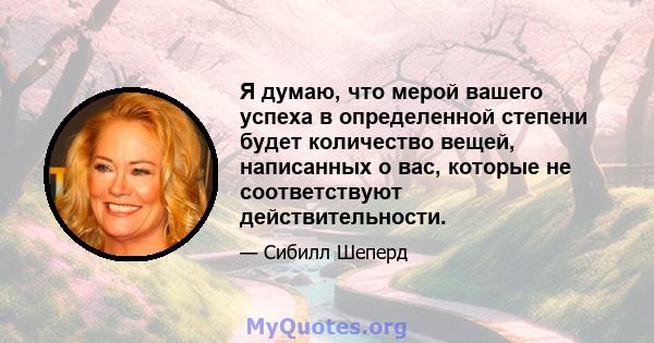 Я думаю, что мерой вашего успеха в определенной степени будет количество вещей, написанных о вас, которые не соответствуют действительности.