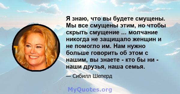 Я знаю, что вы будете смущены. Мы все смущены этим, но чтобы скрыть смущение ... молчание никогда не защищало женщин и не помогло им. Нам нужно больше говорить об этом с нашим, вы знаете - кто бы ни - наши друзья, наша