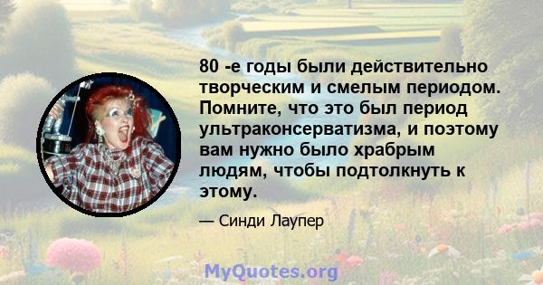 80 -е годы были действительно творческим и смелым периодом. Помните, что это был период ультраконсерватизма, и поэтому вам нужно было храбрым людям, чтобы подтолкнуть к этому.