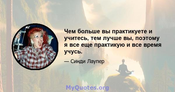 Чем больше вы практикуете и учитесь, тем лучше вы, поэтому я все еще практикую и все время учусь.