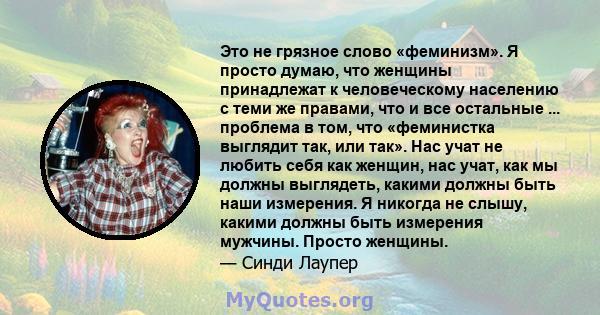 Это не грязное слово «феминизм». Я просто думаю, что женщины принадлежат к человеческому населению с теми же правами, что и все остальные ... проблема в том, что «феминистка выглядит так, или так». Нас учат не любить