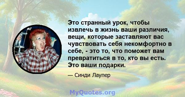 Это странный урок, чтобы извлечь в жизнь ваши различия, вещи, которые заставляют вас чувствовать себя некомфортно в себе, - это то, что поможет вам превратиться в то, кто вы есть. Это ваши подарки.