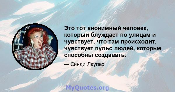 Это тот анонимный человек, который блуждает по улицам и чувствует, что там происходит, чувствует пульс людей, которые способны создавать.