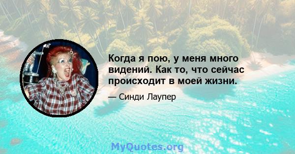 Когда я пою, у меня много видений. Как то, что сейчас происходит в моей жизни.